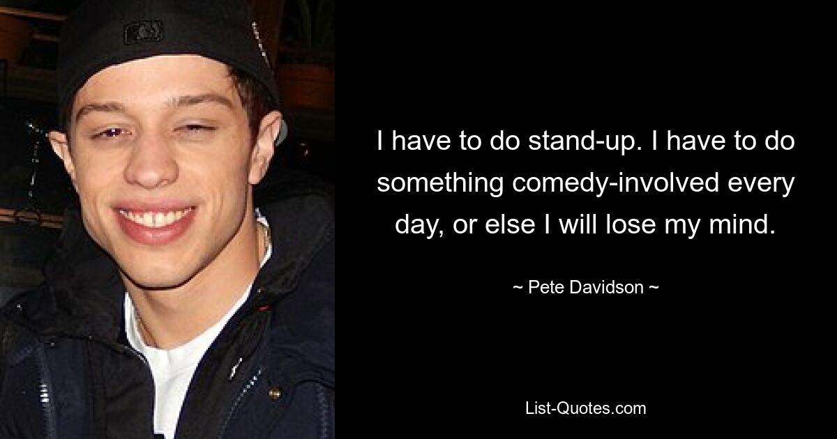 I have to do stand-up. I have to do something comedy-involved every day, or else I will lose my mind. — © Pete Davidson