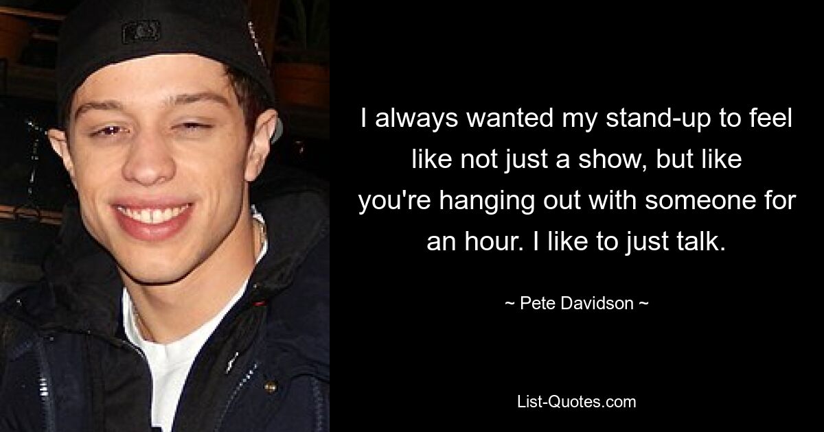 I always wanted my stand-up to feel like not just a show, but like you're hanging out with someone for an hour. I like to just talk. — © Pete Davidson