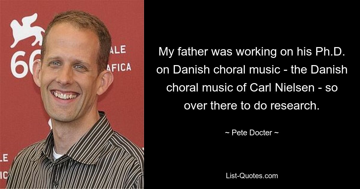 My father was working on his Ph.D. on Danish choral music - the Danish choral music of Carl Nielsen - so over there to do research. — © Pete Docter