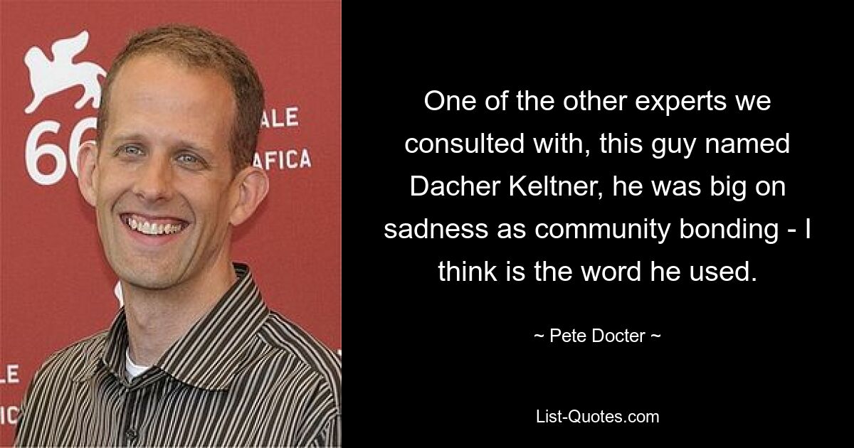 One of the other experts we consulted with, this guy named Dacher Keltner, he was big on sadness as community bonding - I think is the word he used. — © Pete Docter