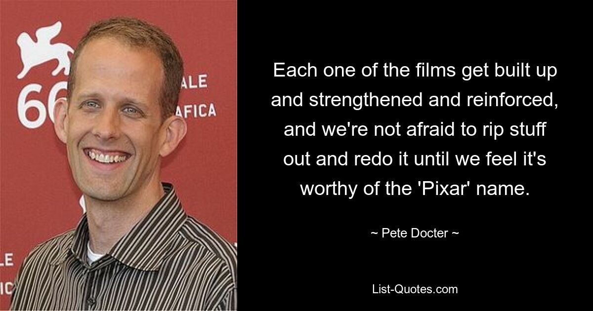 Each one of the films get built up and strengthened and reinforced, and we're not afraid to rip stuff out and redo it until we feel it's worthy of the 'Pixar' name. — © Pete Docter