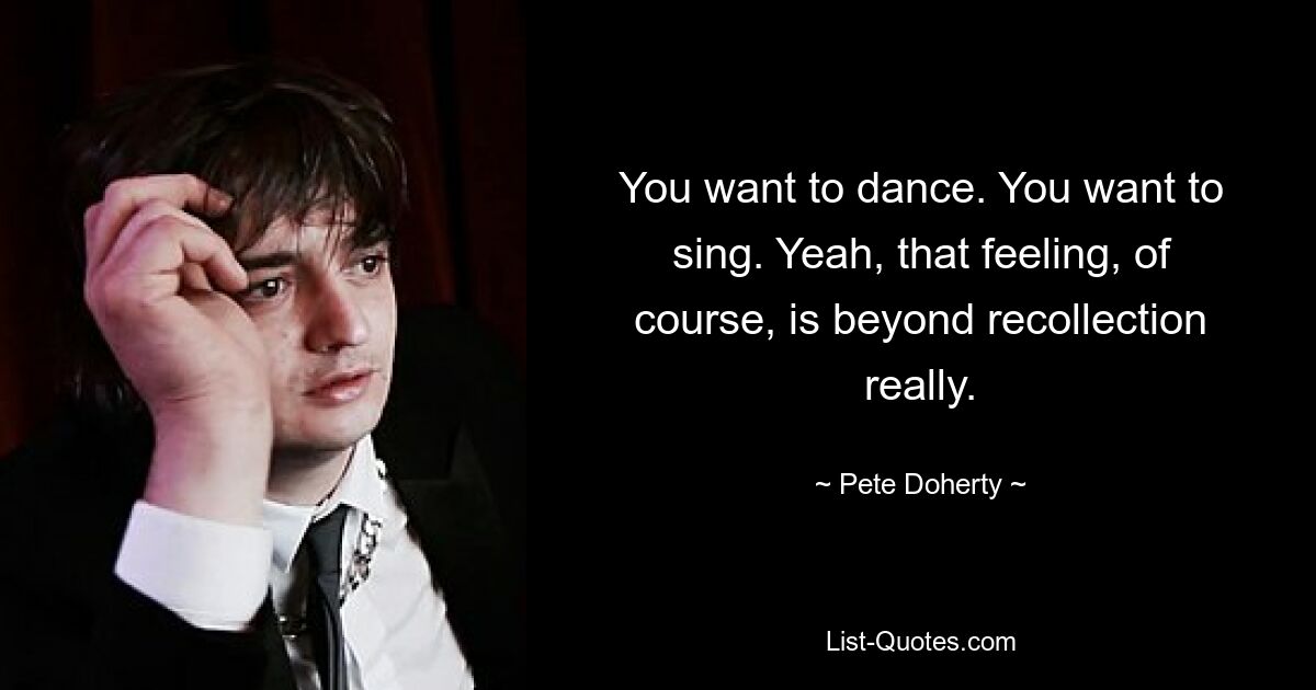 You want to dance. You want to sing. Yeah, that feeling, of course, is beyond recollection really. — © Pete Doherty