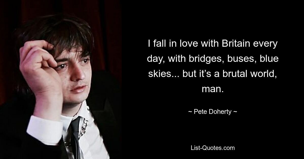 I fall in love with Britain every day, with bridges, buses, blue skies... but it’s a brutal world, man. — © Pete Doherty