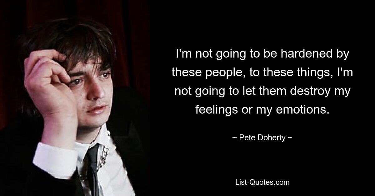 I'm not going to be hardened by these people, to these things, I'm not going to let them destroy my feelings or my emotions. — © Pete Doherty