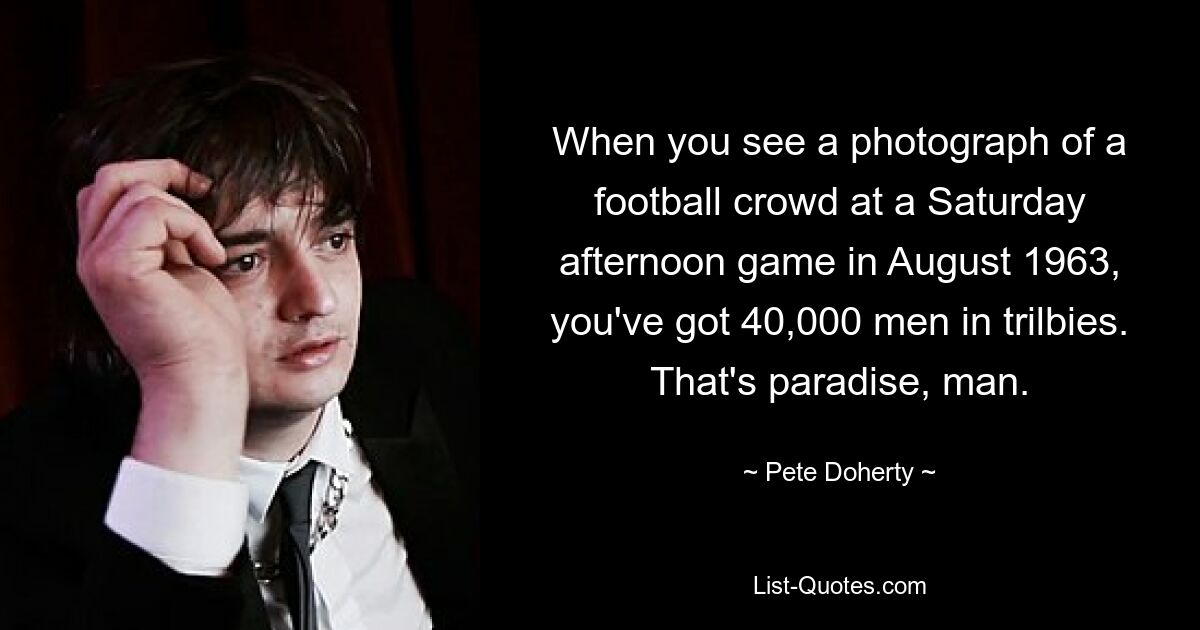 When you see a photograph of a football crowd at a Saturday afternoon game in August 1963, you've got 40,000 men in trilbies. That's paradise, man. — © Pete Doherty