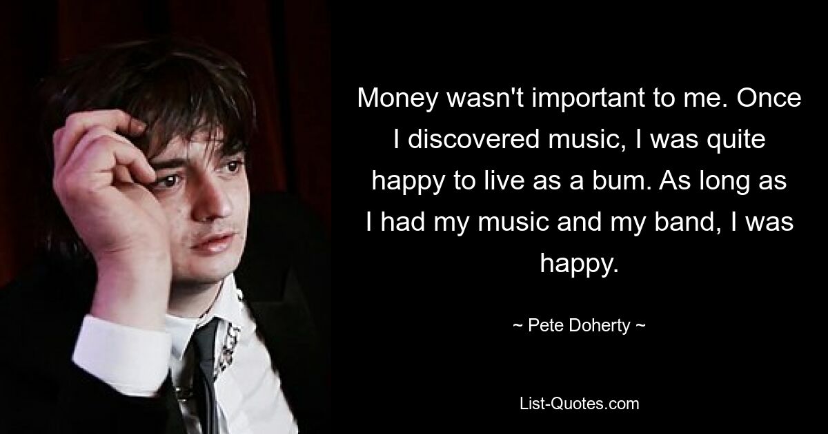 Money wasn't important to me. Once I discovered music, I was quite happy to live as a bum. As long as I had my music and my band, I was happy. — © Pete Doherty