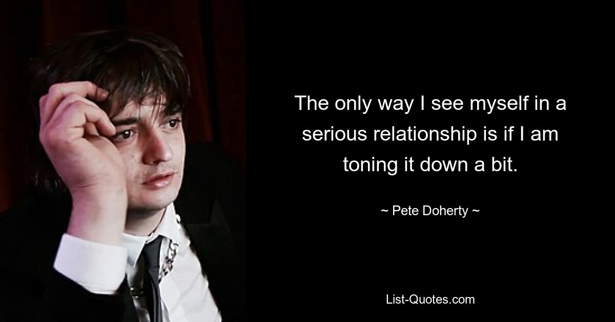 The only way I see myself in a serious relationship is if I am toning it down a bit. — © Pete Doherty