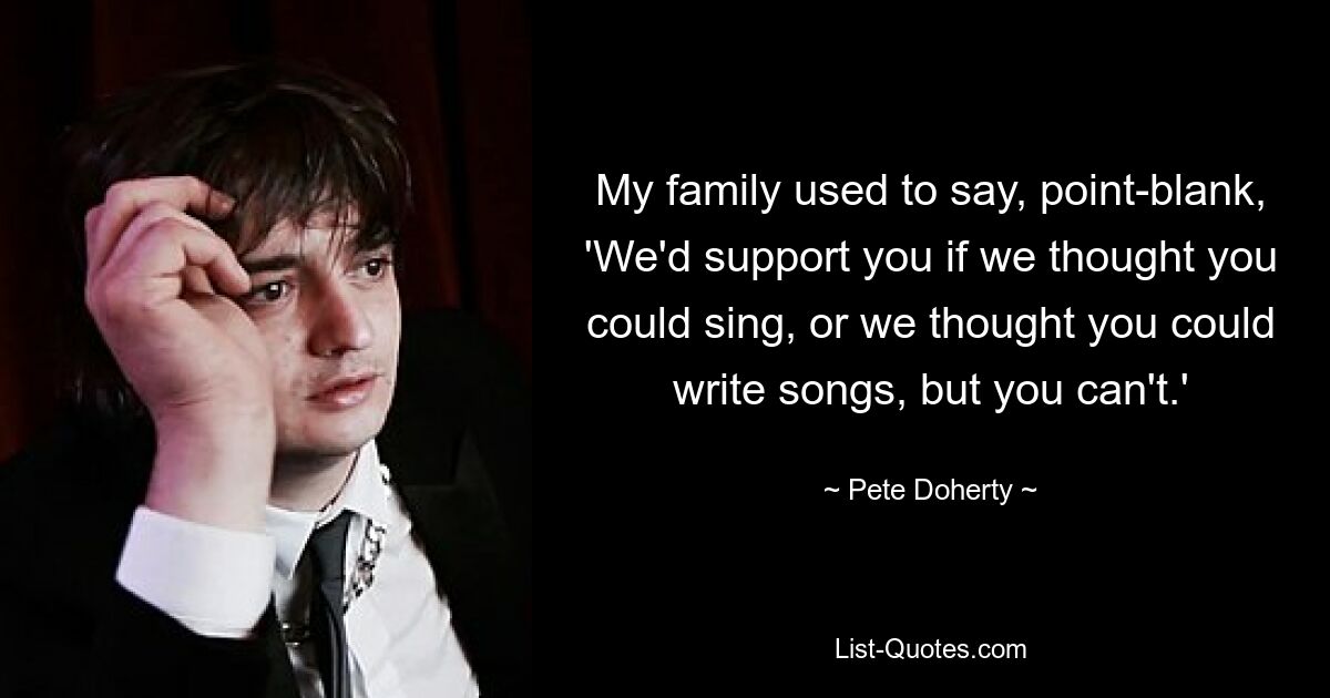 My family used to say, point-blank, 'We'd support you if we thought you could sing, or we thought you could write songs, but you can't.' — © Pete Doherty