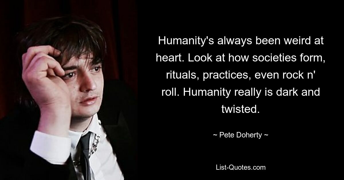 Humanity's always been weird at heart. Look at how societies form, rituals, practices, even rock n' roll. Humanity really is dark and twisted. — © Pete Doherty