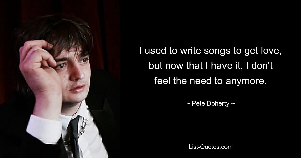 I used to write songs to get love, but now that I have it, I don't feel the need to anymore. — © Pete Doherty