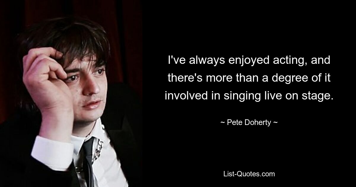 I've always enjoyed acting, and there's more than a degree of it involved in singing live on stage. — © Pete Doherty