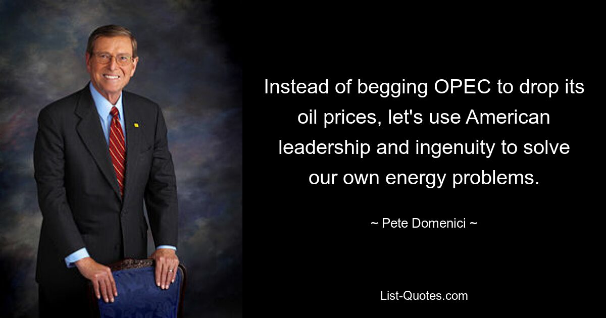 Instead of begging OPEC to drop its oil prices, let's use American leadership and ingenuity to solve our own energy problems. — © Pete Domenici