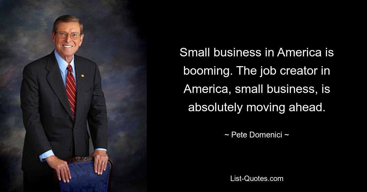 Small business in America is booming. The job creator in America, small business, is absolutely moving ahead. — © Pete Domenici