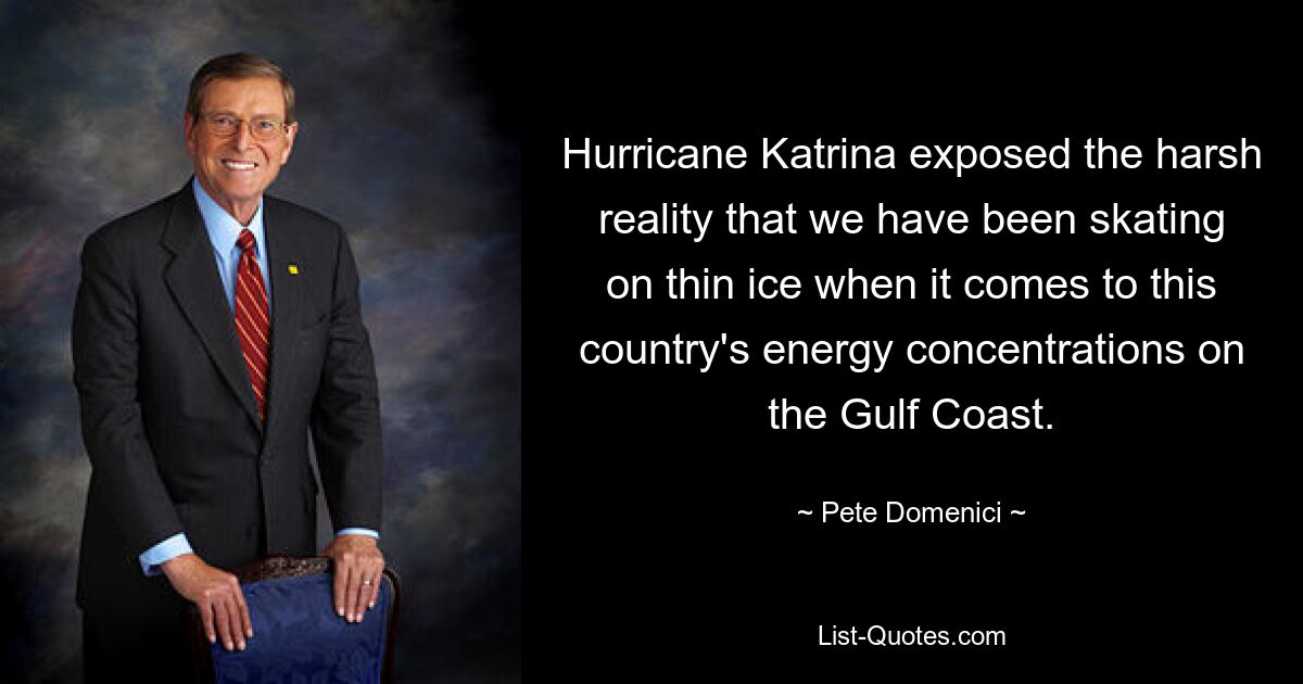 Hurricane Katrina exposed the harsh reality that we have been skating on thin ice when it comes to this country's energy concentrations on the Gulf Coast. — © Pete Domenici