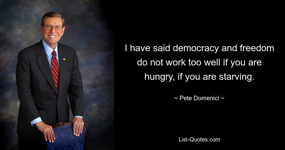 I have said democracy and freedom do not work too well if you are hungry, if you are starving. — © Pete Domenici