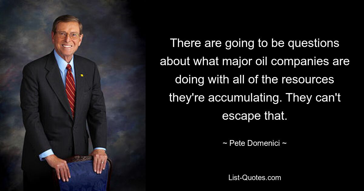 There are going to be questions about what major oil companies are doing with all of the resources they're accumulating. They can't escape that. — © Pete Domenici