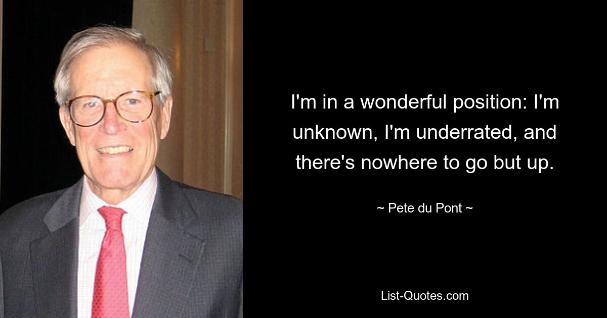 I'm in a wonderful position: I'm unknown, I'm underrated, and there's nowhere to go but up. — © Pete du Pont