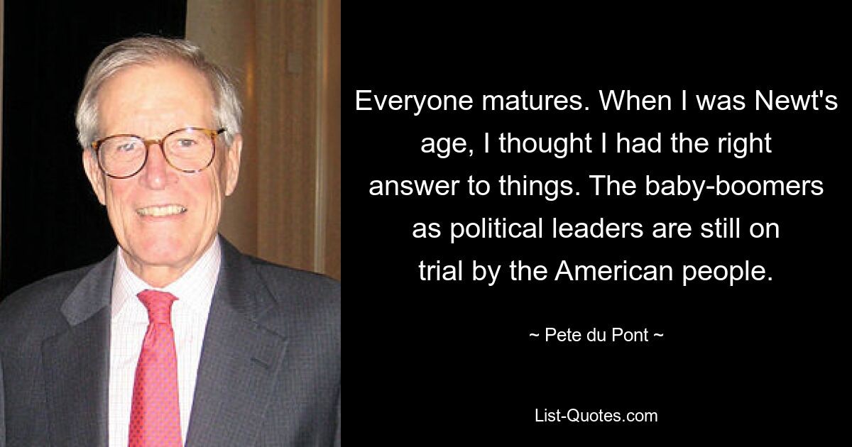 Everyone matures. When I was Newt's age, I thought I had the right answer to things. The baby-boomers as political leaders are still on trial by the American people. — © Pete du Pont