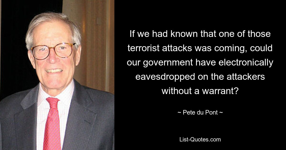 If we had known that one of those terrorist attacks was coming, could our government have electronically eavesdropped on the attackers without a warrant? — © Pete du Pont