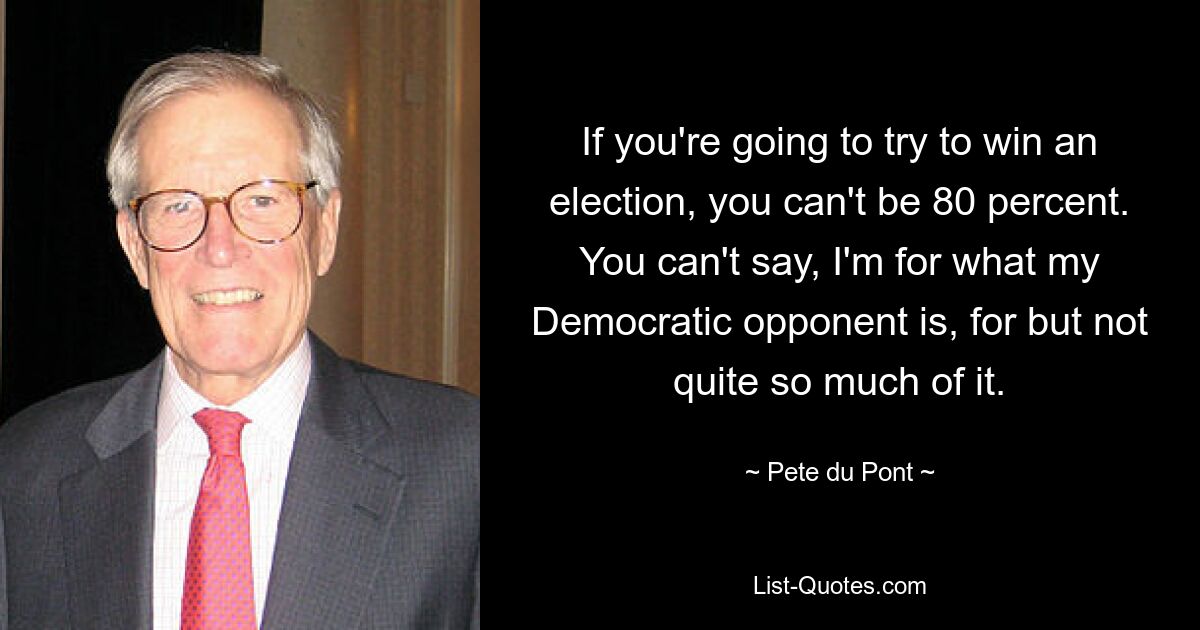 If you're going to try to win an election, you can't be 80 percent. You can't say, I'm for what my Democratic opponent is, for but not quite so much of it. — © Pete du Pont