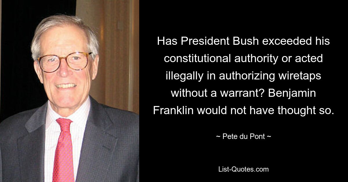 Has President Bush exceeded his constitutional authority or acted illegally in authorizing wiretaps without a warrant? Benjamin Franklin would not have thought so. — © Pete du Pont