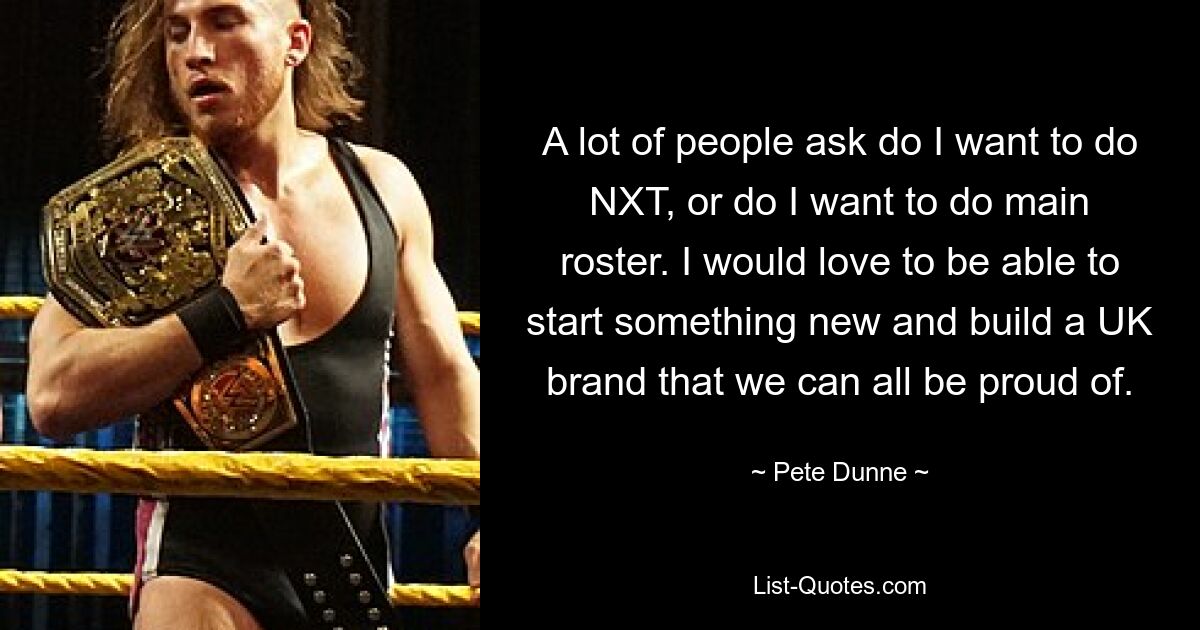 A lot of people ask do I want to do NXT, or do I want to do main roster. I would love to be able to start something new and build a UK brand that we can all be proud of. — © Pete Dunne