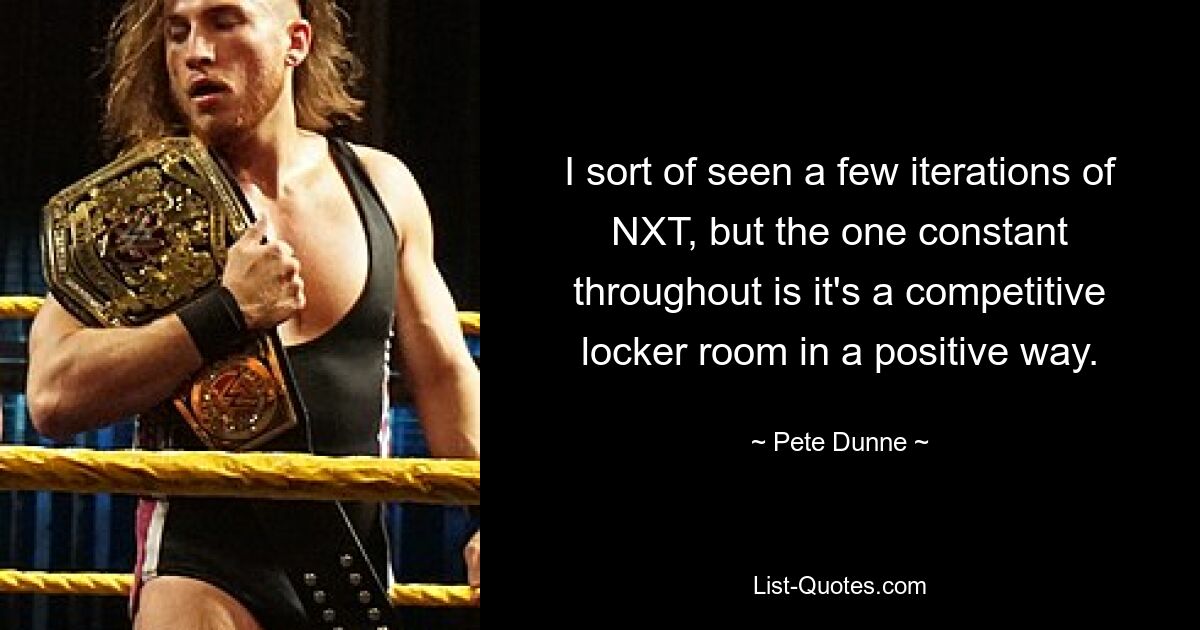 I sort of seen a few iterations of NXT, but the one constant throughout is it's a competitive locker room in a positive way. — © Pete Dunne