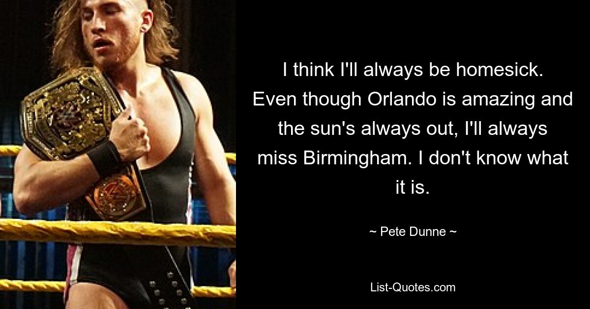 I think I'll always be homesick. Even though Orlando is amazing and the sun's always out, I'll always miss Birmingham. I don't know what it is. — © Pete Dunne