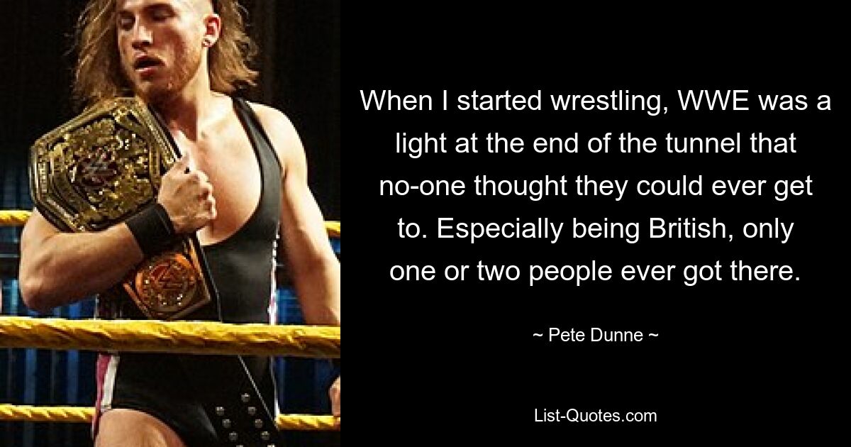 When I started wrestling, WWE was a light at the end of the tunnel that no-one thought they could ever get to. Especially being British, only one or two people ever got there. — © Pete Dunne