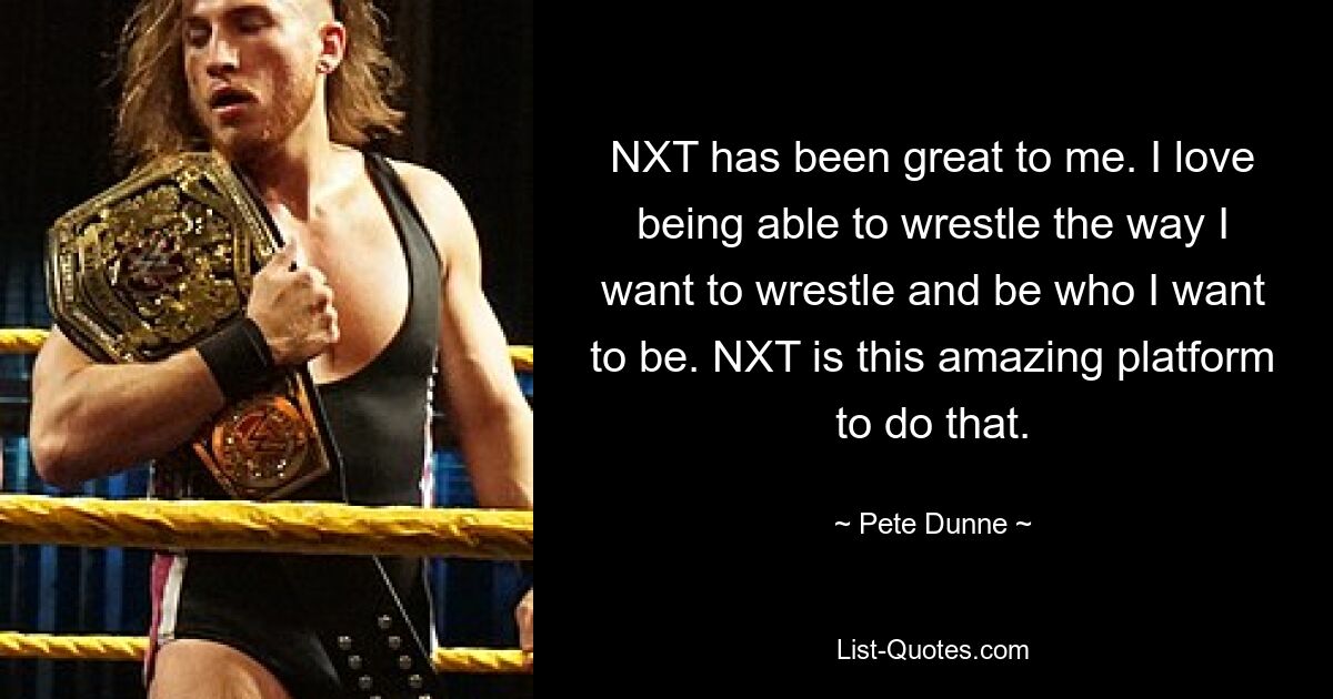 NXT has been great to me. I love being able to wrestle the way I want to wrestle and be who I want to be. NXT is this amazing platform to do that. — © Pete Dunne