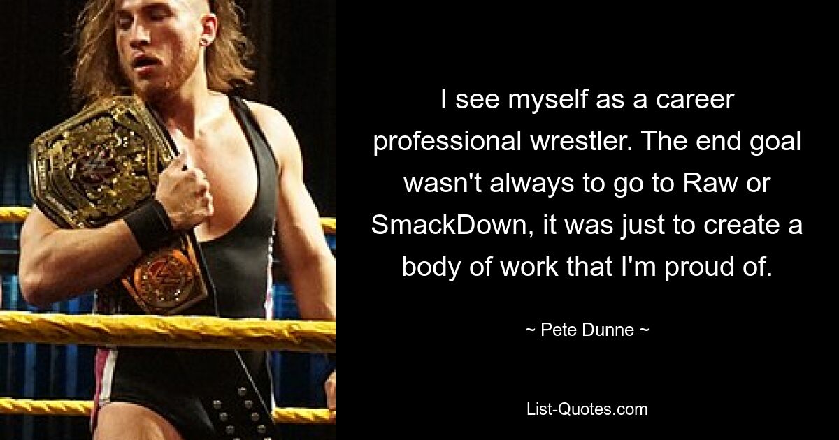 I see myself as a career professional wrestler. The end goal wasn't always to go to Raw or SmackDown, it was just to create a body of work that I'm proud of. — © Pete Dunne