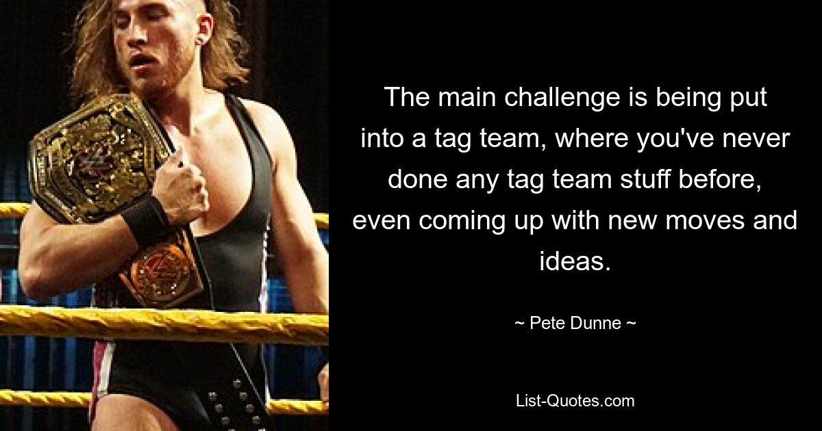 The main challenge is being put into a tag team, where you've never done any tag team stuff before, even coming up with new moves and ideas. — © Pete Dunne