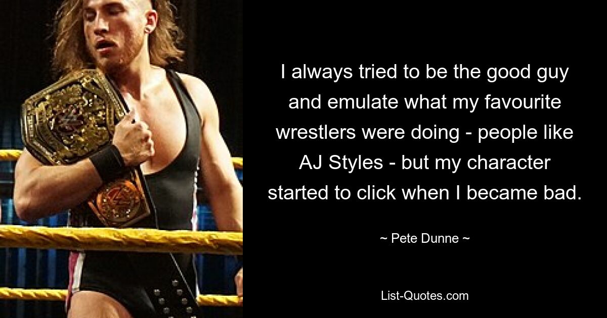 I always tried to be the good guy and emulate what my favourite wrestlers were doing - people like AJ Styles - but my character started to click when I became bad. — © Pete Dunne