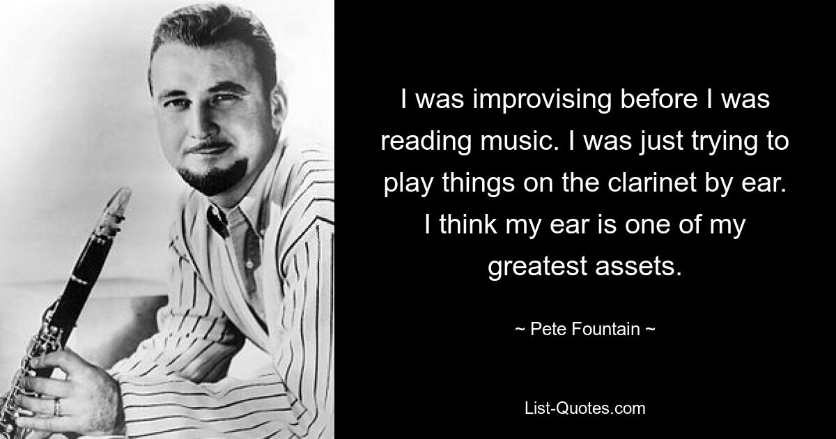 I was improvising before I was reading music. I was just trying to play things on the clarinet by ear. I think my ear is one of my greatest assets. — © Pete Fountain