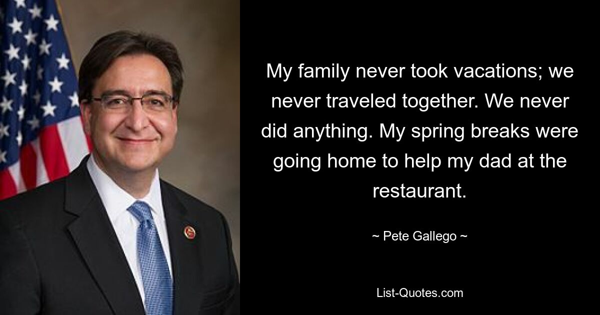 My family never took vacations; we never traveled together. We never did anything. My spring breaks were going home to help my dad at the restaurant. — © Pete Gallego