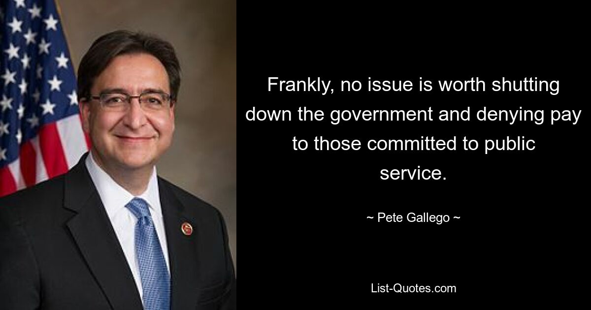 Frankly, no issue is worth shutting down the government and denying pay to those committed to public service. — © Pete Gallego