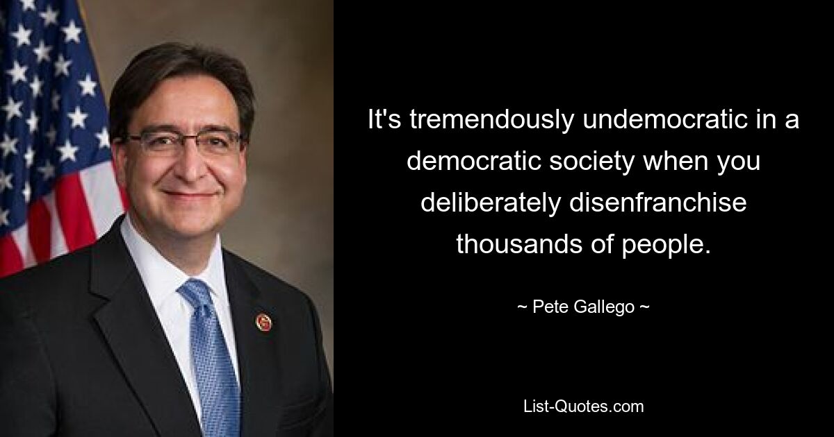 It's tremendously undemocratic in a democratic society when you deliberately disenfranchise thousands of people. — © Pete Gallego