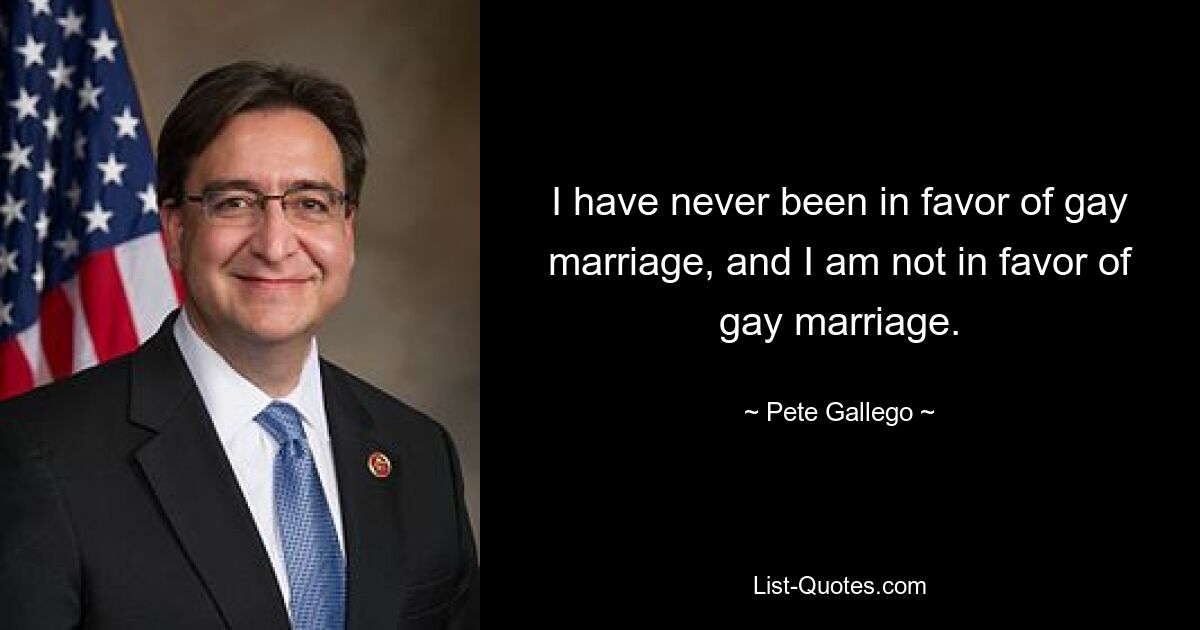 I have never been in favor of gay marriage, and I am not in favor of gay marriage. — © Pete Gallego