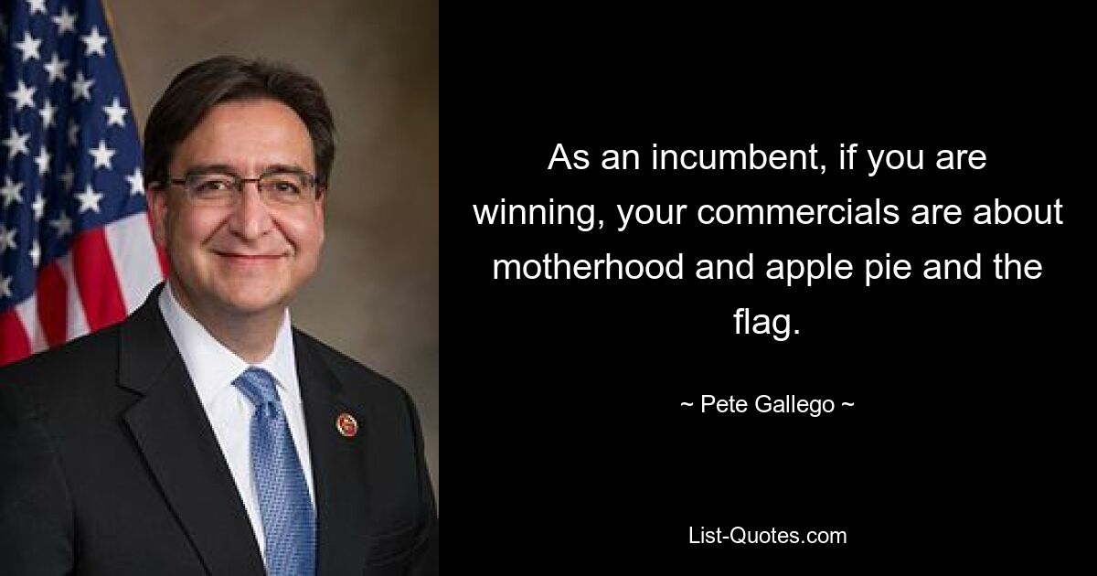 As an incumbent, if you are winning, your commercials are about motherhood and apple pie and the flag. — © Pete Gallego