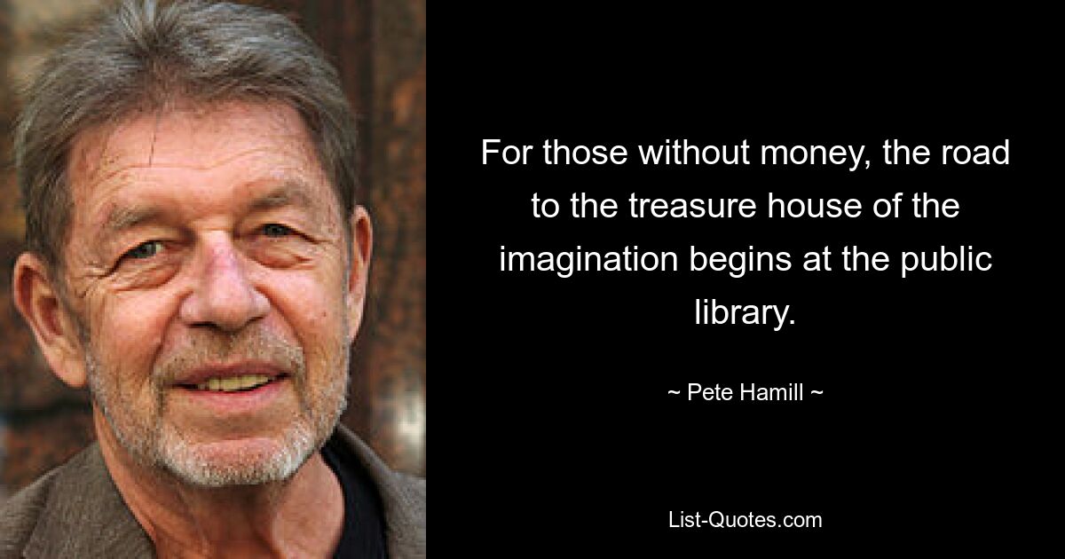 For those without money, the road to the treasure house of the imagination begins at the public library. — © Pete Hamill