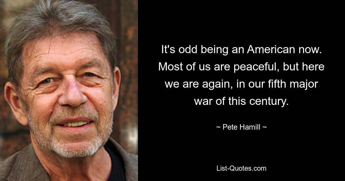 It's odd being an American now. Most of us are peaceful, but here we are again, in our fifth major war of this century. — © Pete Hamill