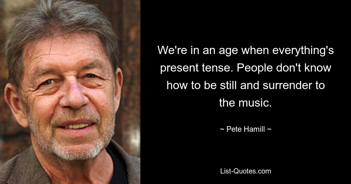 We're in an age when everything's present tense. People don't know how to be still and surrender to the music. — © Pete Hamill