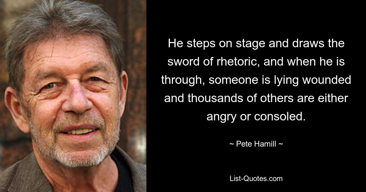 He steps on stage and draws the sword of rhetoric, and when he is through, someone is lying wounded and thousands of others are either angry or consoled. — © Pete Hamill