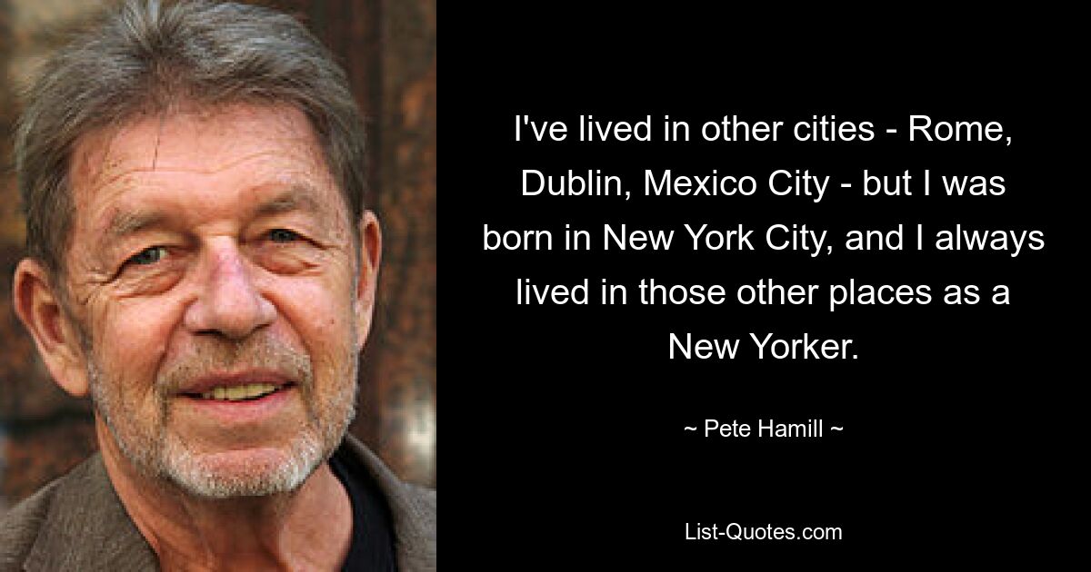 I've lived in other cities - Rome, Dublin, Mexico City - but I was born in New York City, and I always lived in those other places as a New Yorker. — © Pete Hamill