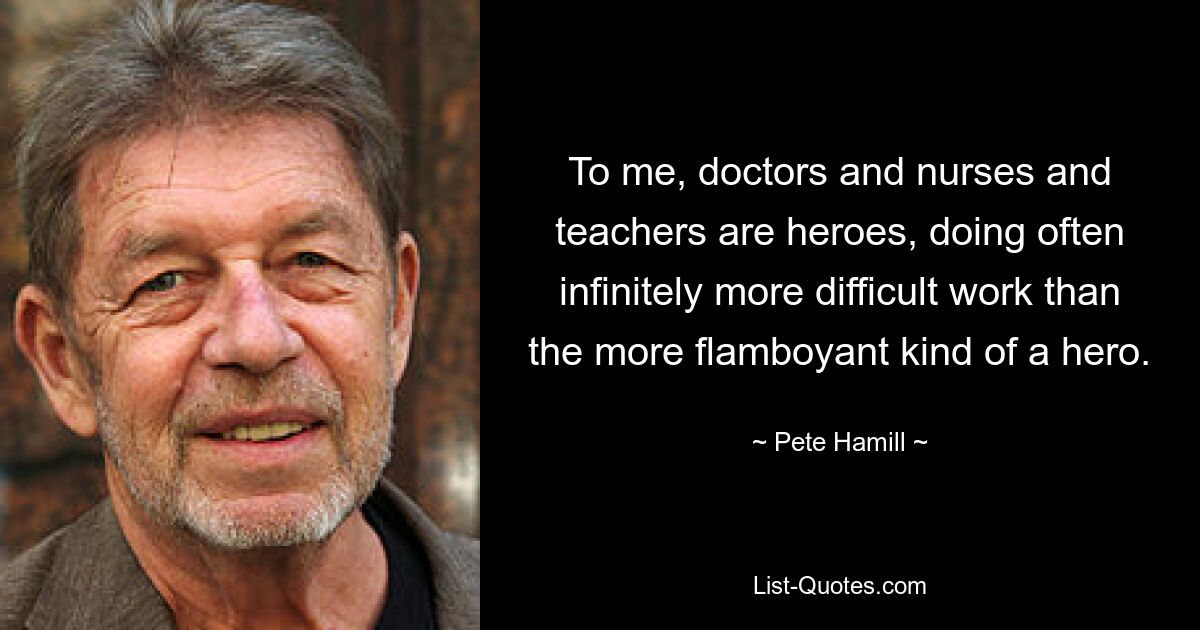 To me, doctors and nurses and teachers are heroes, doing often infinitely more difficult work than the more flamboyant kind of a hero. — © Pete Hamill