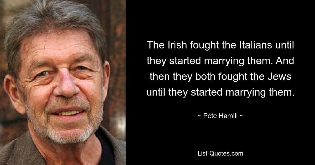 The Irish fought the Italians until they started marrying them. And then they both fought the Jews until they started marrying them. — © Pete Hamill