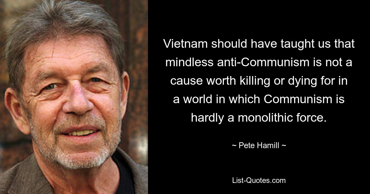 Vietnam should have taught us that mindless anti-Communism is not a cause worth killing or dying for in a world in which Communism is hardly a monolithic force. — © Pete Hamill