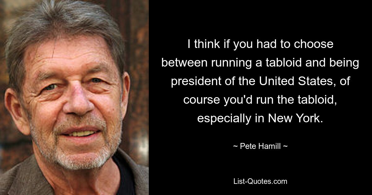 I think if you had to choose between running a tabloid and being president of the United States, of course you'd run the tabloid, especially in New York. — © Pete Hamill