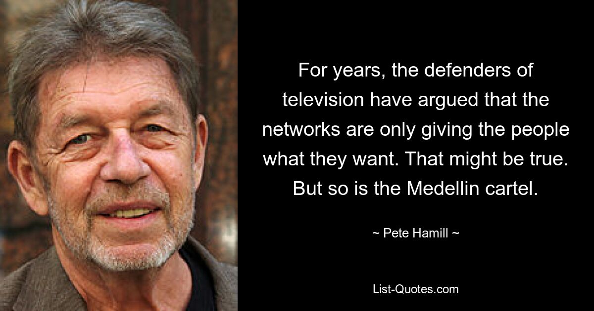 For years, the defenders of television have argued that the networks are only giving the people what they want. That might be true. But so is the Medellin cartel. — © Pete Hamill