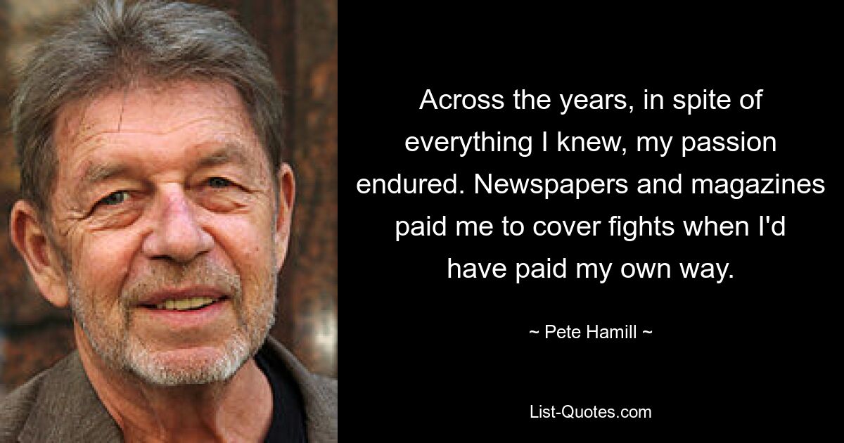 Across the years, in spite of everything I knew, my passion endured. Newspapers and magazines paid me to cover fights when I'd have paid my own way. — © Pete Hamill